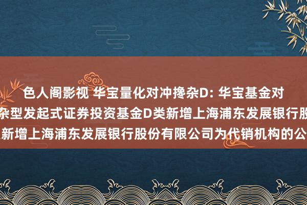 色人阁影视 华宝量化对冲搀杂D: 华宝基金对于华宝量化对冲计策搀杂型发起式证券投资基金D类新增上海浦东发展银行股份有限公司为代销机构的公告