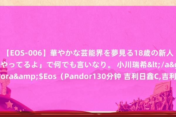 【EOS-006】華やかな芸能界を夢見る18歳の新人タレントは「みんなやってるよ」で何でも言いなり。 小川瑞希</a>2014-04-15Pandora&$Eos(Pandor130分钟 吉利日鑫C,吉利金管家货币C: 对于新增国联证券股份有限公司为旗下基金销售机构的公告