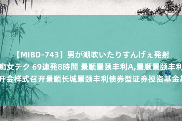 【MIBD-743】男が潮吹いたりすんげぇ発射しちゃう! 女神の痴女テク 69連発8時間 景顺景颐丰利A,景顺景颐丰利C: 景顺对于以通信开会样式召开景顺长城景颐丰利债券型证券投资基金基金份额合手有东谈主大会的第一次领导性公告