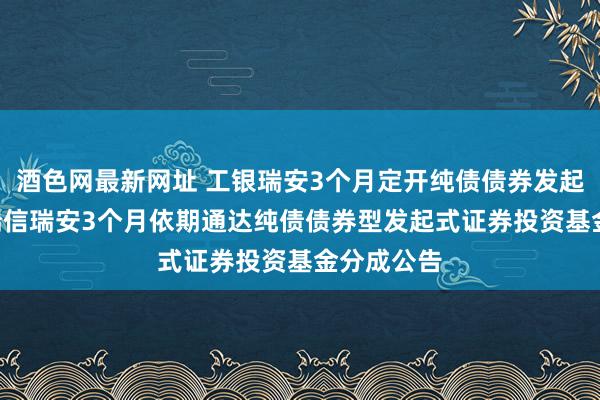 酒色网最新网址 工银瑞安3个月定开纯债债券发起式: 工银瑞信瑞安3个月依期通达纯债债券型发起式证券投资基金分成公告