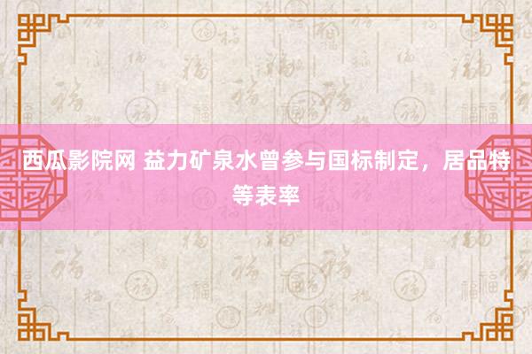 西瓜影院网 益力矿泉水曾参与国标制定，居品特等表率