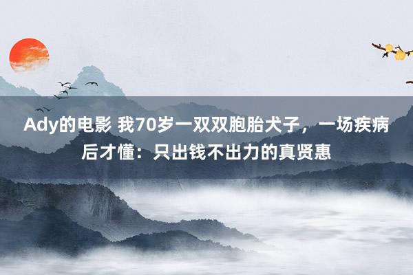 Ady的电影 我70岁一双双胞胎犬子,一场疾病后才懂:只出钱不出力的真贤惠