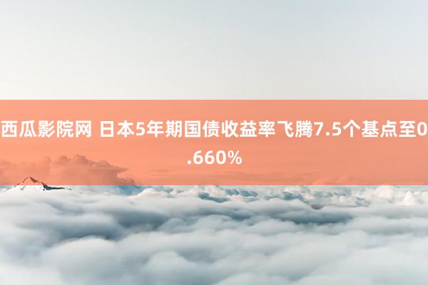 西瓜影院网 日本5年期国债收益率飞腾7.5个基点至0.660%