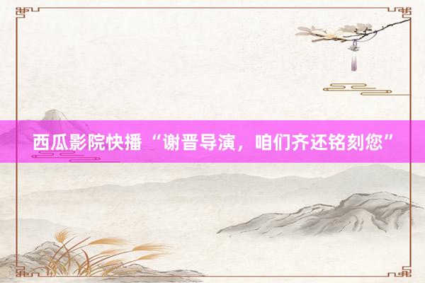 西瓜影院快播 “谢晋导演，咱们齐还铭刻您”