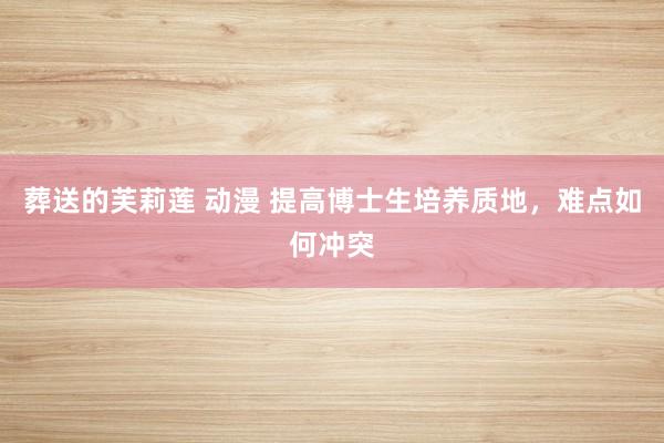 葬送的芙莉莲 动漫 提高博士生培养质地，难点如何冲突