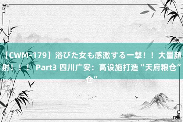 【CWM-179】浴びた女も感激する一撃！！大量顔射！！！ Part3 四川广安：高设施打造“天府粮仓”