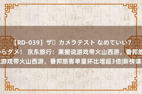 【RD-039】ザ・カメラテスト なめていい？ あ！そこは濡れてるからダメ！ 京东旅行：黑据说游戏带火山西游，番邦旅客单量环比增超3倍|新榜谍报