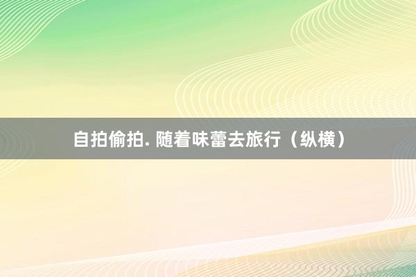 自拍偷拍. 随着味蕾去旅行（纵横）