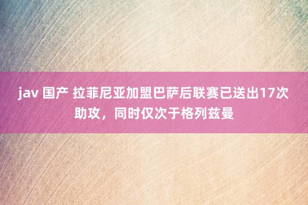 jav 国产 拉菲尼亚加盟巴萨后联赛已送出17次助攻，同时仅次于格列兹曼