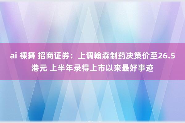 ai 裸舞 招商证券：上调翰森制药决策价至26.5港元 上半年录得上市以来最好事迹