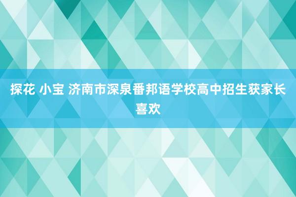 探花 小宝 济南市深泉番邦语学校高中招生获家长喜欢