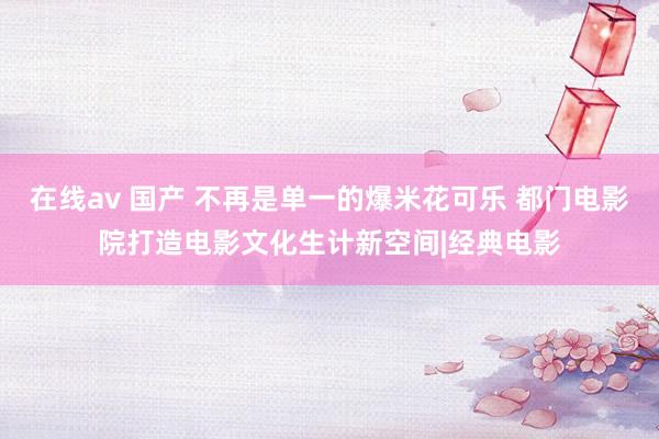 在线av 国产 不再是单一的爆米花可乐 都门电影院打造电影文化生计新空间|经典电影