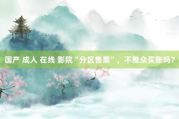 国产 成人 在线 影院“分区售票”，不雅众买账吗？