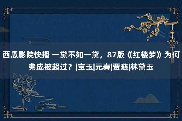 西瓜影院快播 一黛不如一黛，87版《红楼梦》为何弗成被超过？|宝玉|元春|贾琏|林黛玉