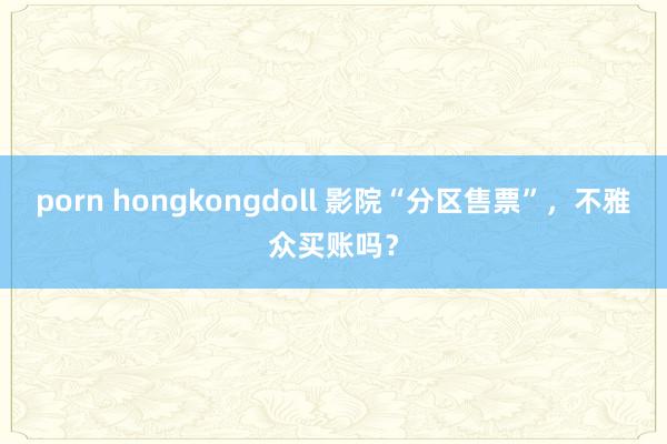 porn hongkongdoll 影院“分区售票”，不雅众买账吗？