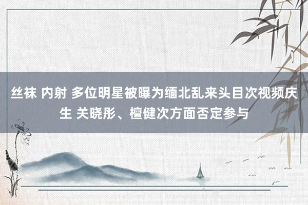 丝袜 内射 多位明星被曝为缅北乱来头目次视频庆生 关晓彤、檀健次方面否定参与