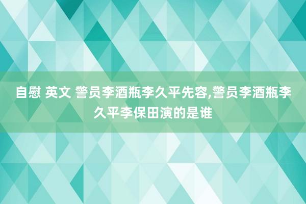 自慰 英文 警员李酒瓶李久平先容,警员李酒瓶李久平李保田演的是谁