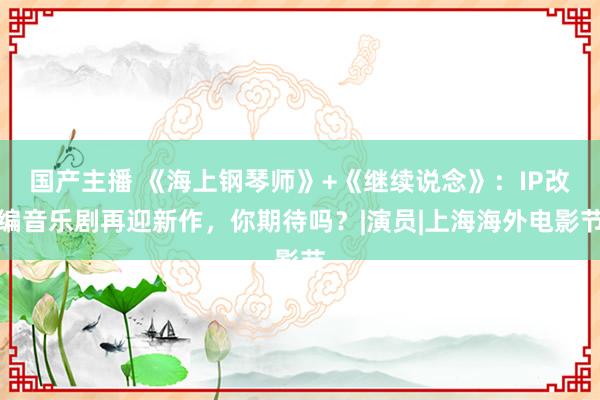 国产主播 《海上钢琴师》+《继续说念》：IP改编音乐剧再迎新作，你期待吗？|演员|上海海外电影节