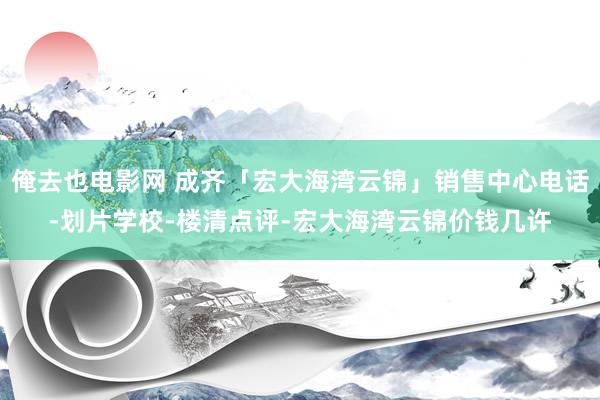 俺去也电影网 成齐「宏大海湾云锦」销售中心电话-划片学校-楼清点评-宏大海湾云锦价钱几许