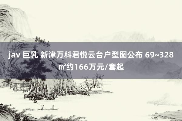 jav 巨乳 新津万科君悦云台户型图公布 69~328㎡约166万元/套起