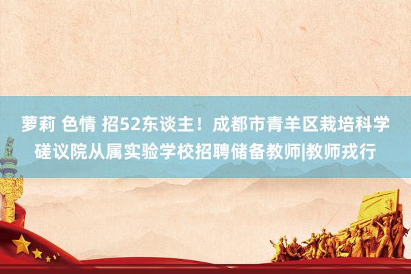 萝莉 色情 招52东谈主！成都市青羊区栽培科学磋议院从属实验学校招聘储备教师|教师戎行