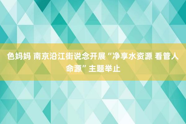 色妈妈 南京沿江街说念开展“净享水资源 看管人命源”主题举止