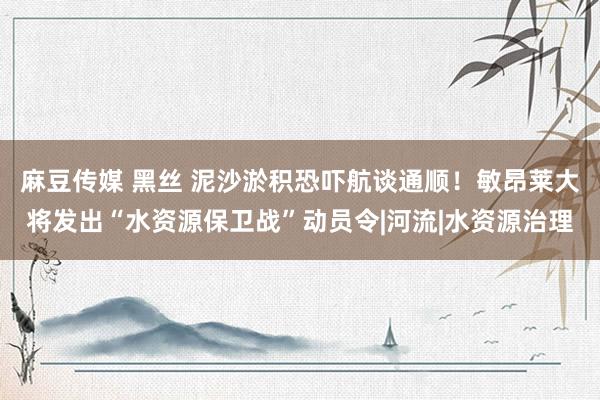 麻豆传媒 黑丝 泥沙淤积恐吓航谈通顺！敏昂莱大将发出“水资源保卫战”动员令|河流|水资源治理