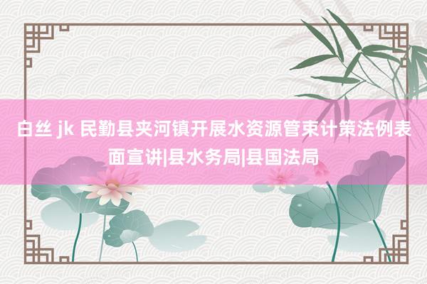 白丝 jk 民勤县夹河镇开展水资源管束计策法例表面宣讲|县水务局|县国法局