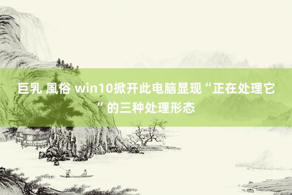 巨乳 風俗 win10掀开此电脑显现“正在处理它”的三种处理形态