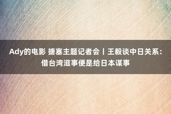 Ady的电影 搪塞主题记者会丨王毅谈中日关系：借台湾滋事便是给日本谋事