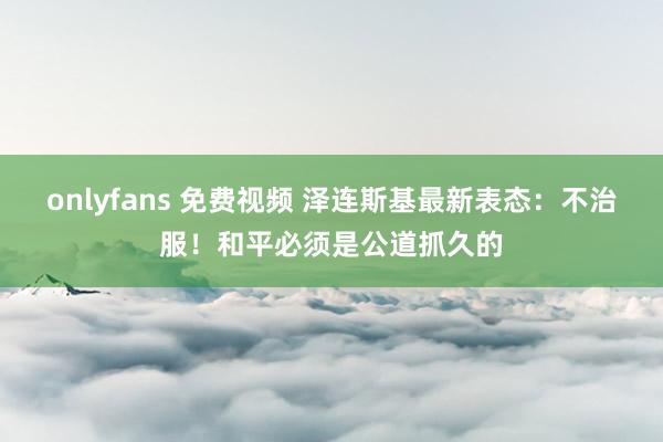onlyfans 免费视频 泽连斯基最新表态：不治服！和平必须是公道抓久的