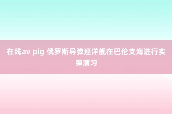 在线av pig 俄罗斯导弹巡洋舰在巴伦支海进行实弹演习
