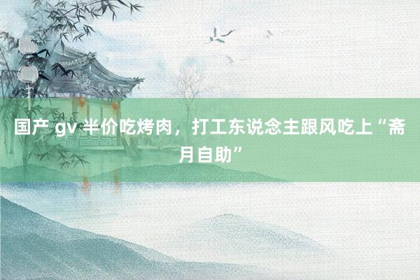 国产 gv 半价吃烤肉，打工东说念主跟风吃上“斋月自助”