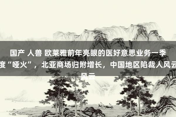 国产 人兽 欧莱雅前年亮眼的医好意思业务一季度“哑火”，北亚商场归附增长，中国地区陷裁人风云