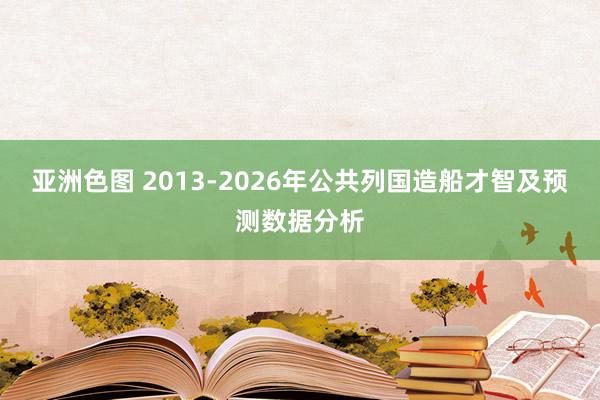 亚洲色图 2013-2026年公共列国造船才智及预测数据分析