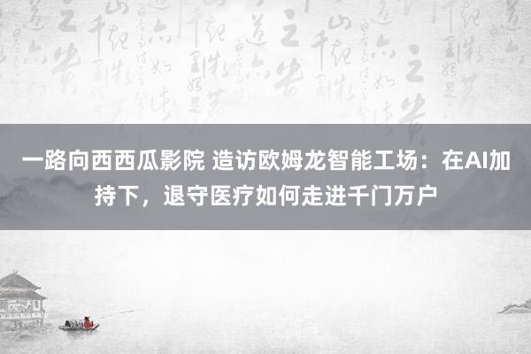 一路向西西瓜影院 造访欧姆龙智能工场：在AI加持下，退守医疗如何走进千门万户