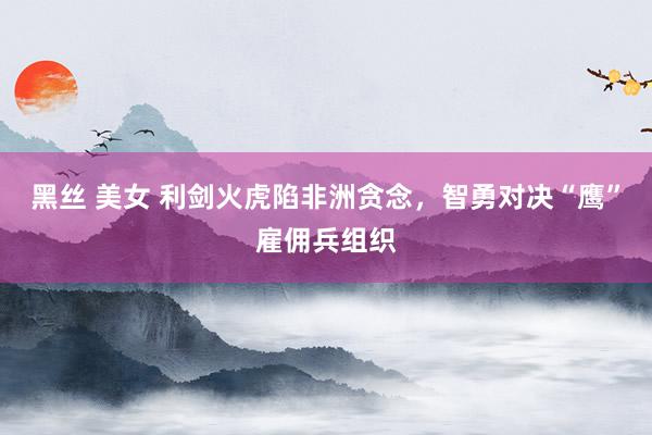 黑丝 美女 利剑火虎陷非洲贪念，智勇对决“鹰”雇佣兵组织