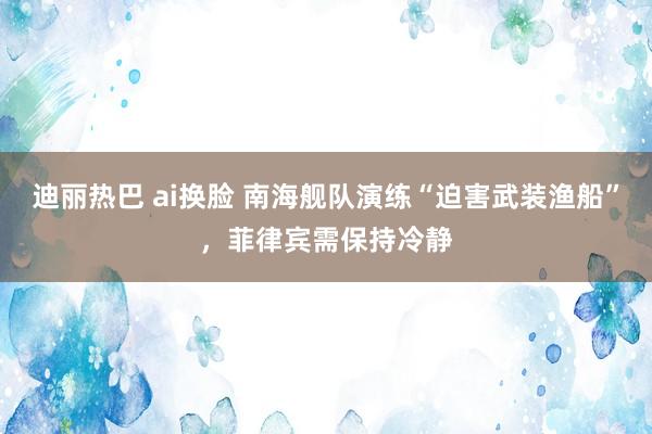 迪丽热巴 ai换脸 南海舰队演练“迫害武装渔船”，菲律宾需保持冷静