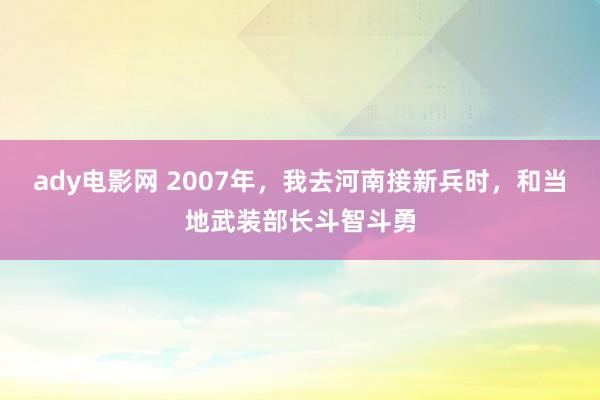 ady电影网 2007年，我去河南接新兵时，和当地武装部长斗智斗勇