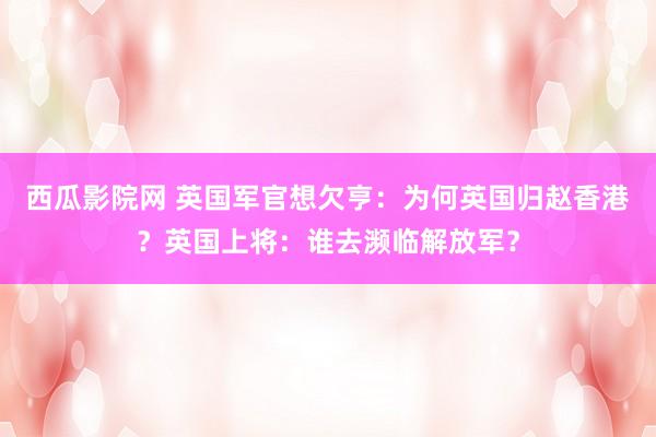 西瓜影院网 英国军官想欠亨：为何英国归赵香港？英国上将：谁去濒临解放军？