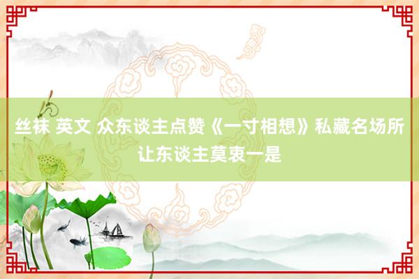 丝袜 英文 众东谈主点赞《一寸相想》私藏名场所让东谈主莫衷一是