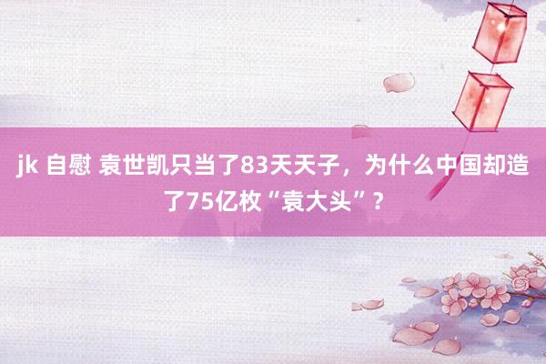 jk 自慰 袁世凯只当了83天天子，为什么中国却造了75亿枚“袁大头”？