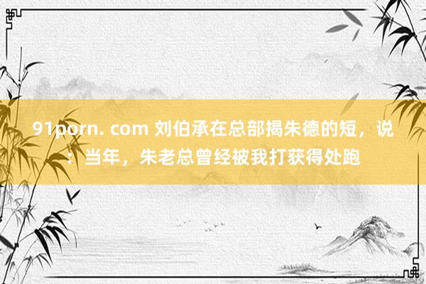 91porn. com 刘伯承在总部揭朱德的短，说：当年，朱老总曾经被我打获得处跑