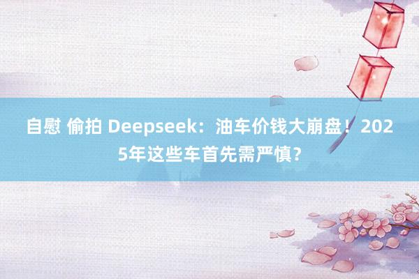 自慰 偷拍 Deepseek：油车价钱大崩盘！2025年这些车首先需严慎？