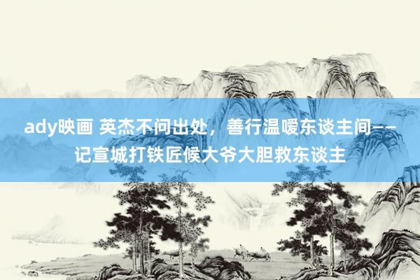 ady映画 英杰不问出处，善行温嗳东谈主间——记宣城打铁匠候大爷大胆救东谈主