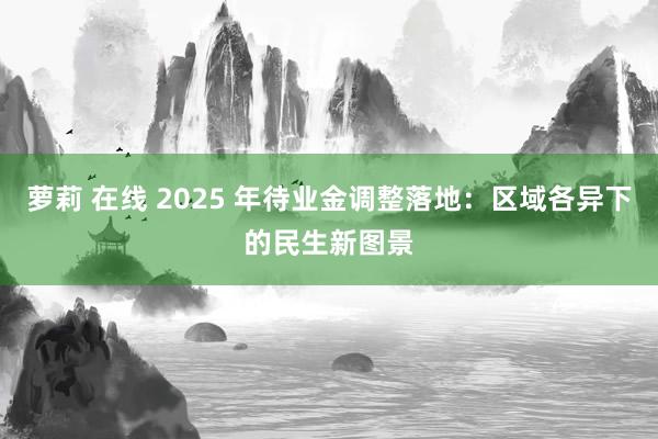 萝莉 在线 2025 年待业金调整落地：区域各异下的民生新图景