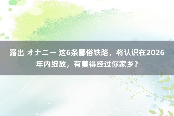 露出 オナニー 这6条鄙俗铁路，将认识在2026年内绽放，有莫得经过你家乡？