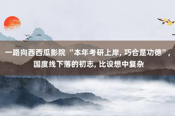 一路向西西瓜影院 “本年考研上岸， 巧合是功德”， 国度线下落的初志， 比设想中复杂