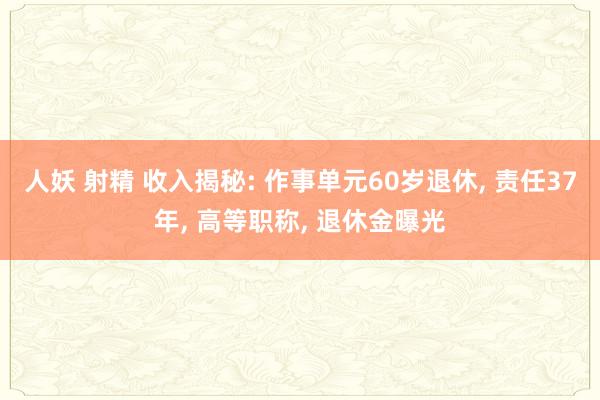 人妖 射精 收入揭秘: 作事单元60岁退休， 责任37年， 高等职称， 退休金曝光