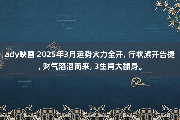 ady映画 2025年3月运势火力全开， 行状旗开告捷， 财气滔滔而来， 3生肖大翻身。
